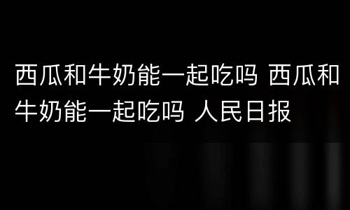 西瓜和牛奶能一起吃吗 西瓜和牛奶能一起吃吗 人民日报