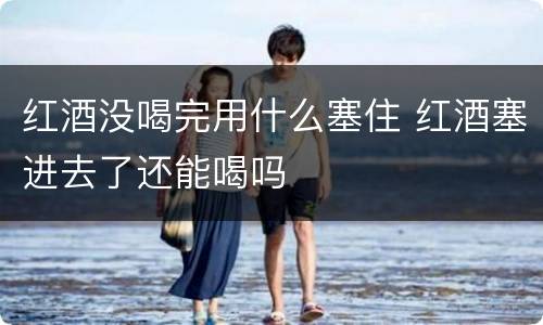 红酒没喝完用什么塞住 红酒塞进去了还能喝吗