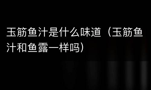 玉筋鱼汁是什么味道（玉筋鱼汁和鱼露一样吗）