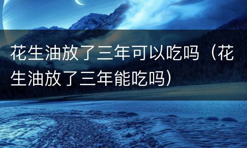花生油放了三年可以吃吗（花生油放了三年能吃吗）