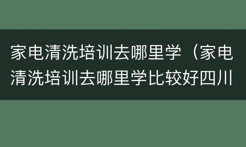 家电清洗培训去哪里学（家电清洗培训去哪里学比较好四川）