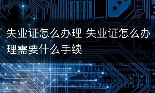 失业证怎么办理 失业证怎么办理需要什么手续
