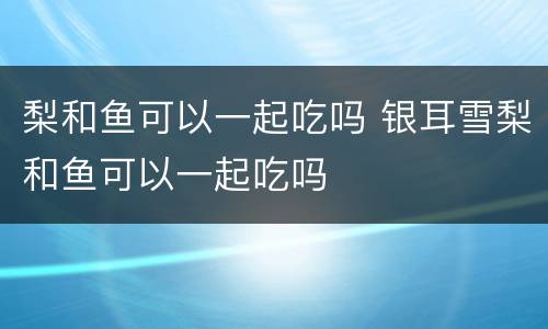 梨和鱼可以一起吃吗 银耳雪梨和鱼可以一起吃吗