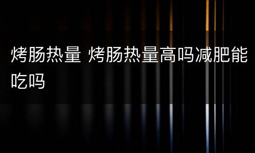 烤肠热量 烤肠热量高吗减肥能吃吗