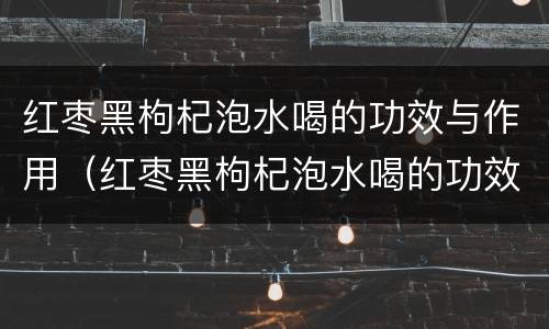 红枣黑枸杞泡水喝的功效与作用（红枣黑枸杞泡水喝的功效与作用是什么）