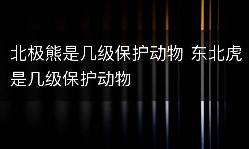 北极熊是几级保护动物 东北虎是几级保护动物