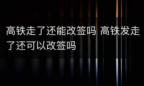 高铁走了还能改签吗 高铁发走了还可以改签吗