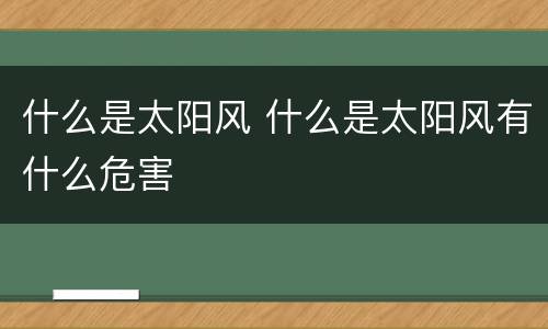 什么是太阳风 什么是太阳风有什么危害