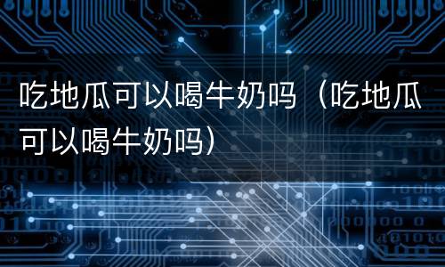 吃地瓜可以喝牛奶吗（吃地瓜可以喝牛奶吗）