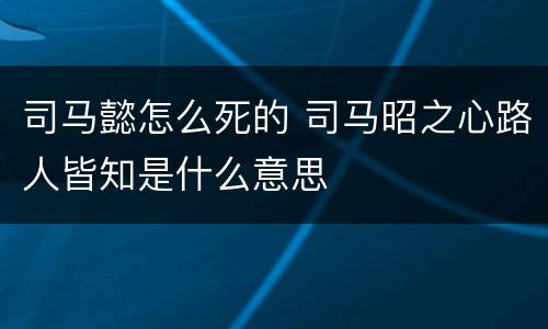 司马懿怎么死的 司马昭之心路人皆知是什么意思