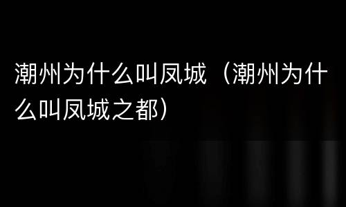 潮州为什么叫凤城（潮州为什么叫凤城之都）