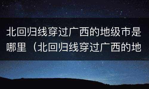北回归线穿过广西的地级市是哪里（北回归线穿过广西的地级市是哪里?）