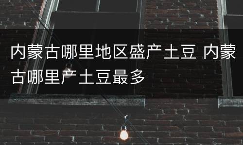 内蒙古哪里地区盛产土豆 内蒙古哪里产土豆最多