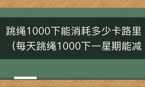 跳绳1000下能消耗多少卡路里（每天跳绳1000下一星期能减多少斤）
