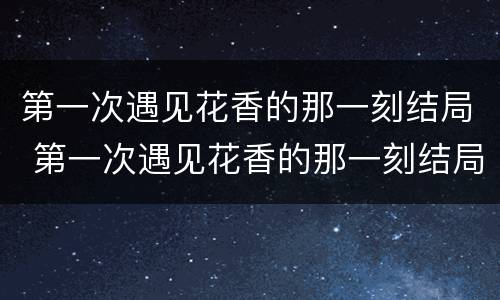 第一次遇见花香的那一刻结局 第一次遇见花香的那一刻结局什么意思