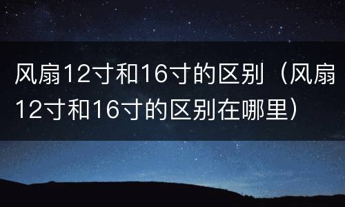 风扇12寸和16寸的区别（风扇12寸和16寸的区别在哪里）