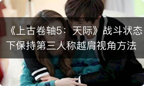《上古卷轴5：天际》战斗状态下保持第三人称越肩视角方法