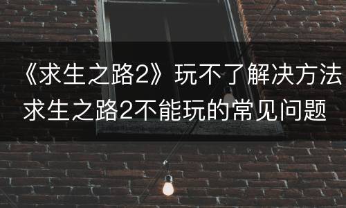 《求生之路2》玩不了解决方法 求生之路2不能玩的常见问题以及解决方法