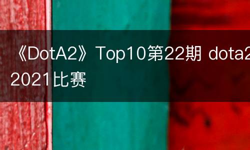 《DotA2》Top10第22期 dota22021比赛