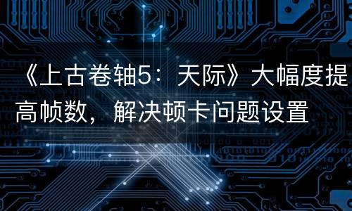 《上古卷轴5：天际》大幅度提高帧数，解决顿卡问题设置
