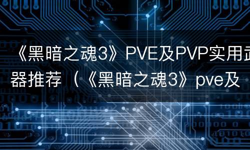《黑暗之魂3》PVE及PVP实用武器推荐（《黑暗之魂3》pve及pvp实用武器推荐贴吧）