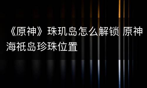 《原神》珠玑岛怎么解锁 原神海祇岛珍珠位置