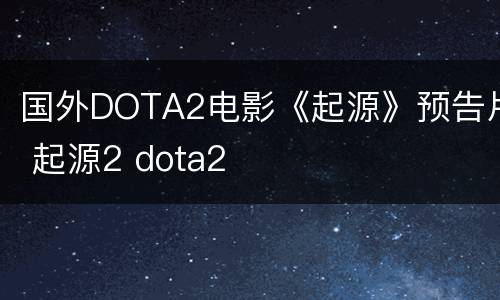国外DOTA2电影《起源》预告片 起源2 dota2