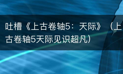 吐槽《上古卷轴5：天际》（上古卷轴5天际见识超凡）