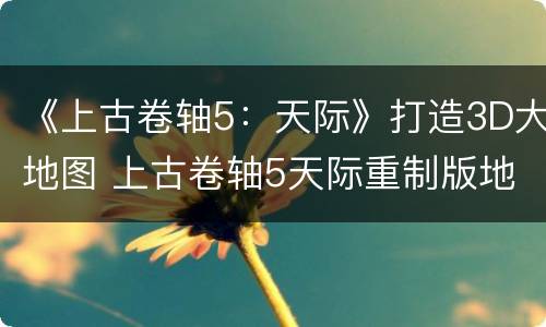 《上古卷轴5：天际》打造3D大地图 上古卷轴5天际重制版地图
