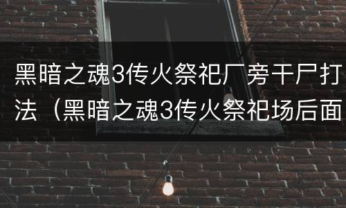 黑暗之魂3传火祭祀厂旁干尸打法（黑暗之魂3传火祭祀场后面的怪）