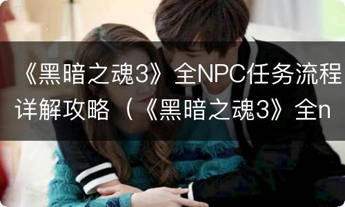 《黑暗之魂3》全NPC任务流程详解攻略（《黑暗之魂3》全npc任务流程详解攻略图）