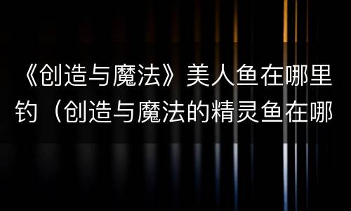《创造与魔法》美人鱼在哪里钓（创造与魔法的精灵鱼在哪里钓?）