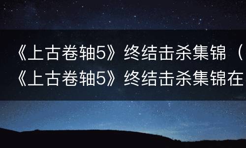《上古卷轴5》终结击杀集锦（《上古卷轴5》终结击杀集锦在哪）