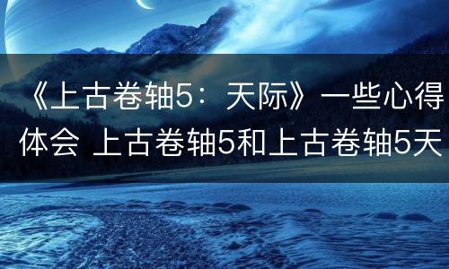 《上古卷轴5：天际》一些心得体会 上古卷轴5和上古卷轴5天际
