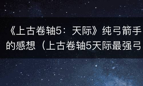 《上古卷轴5：天际》纯弓箭手的感想（上古卷轴5天际最强弓箭）