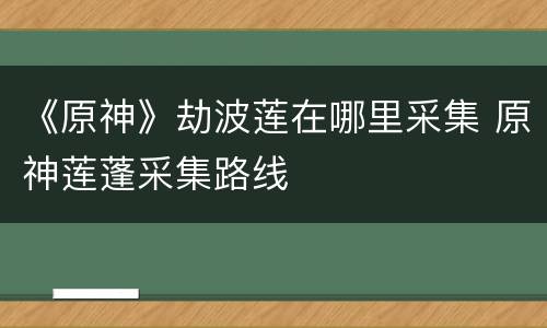 《原神》劫波莲在哪里采集 原神莲蓬采集路线