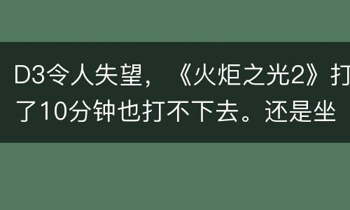D3令人失望，《火炬之光2》打了10分钟也打不下去。还是坐等兽人必须死2去了