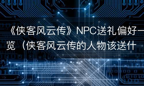 《侠客风云传》NPC送礼偏好一览（侠客风云传的人物该送什么）