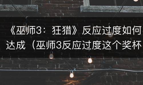 《巫师3：狂猎》反应过度如何达成（巫师3反应过度这个奖杯的问题）