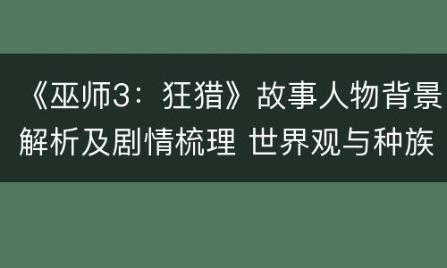 《巫师3：狂猎》故事人物背景解析及剧情梳理 世界观与种族简介