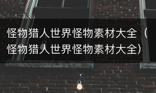 怪物猎人世界怪物素材大全（怪物猎人世界怪物素材大全）
