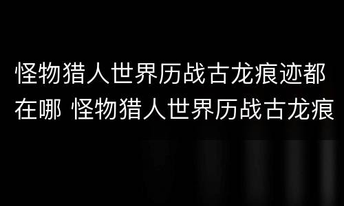 怪物猎人世界历战古龙痕迹都在哪 怪物猎人世界历战古龙痕迹全收集_网