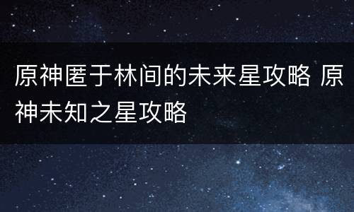 原神匿于林间的未来星攻略 原神未知之星攻略