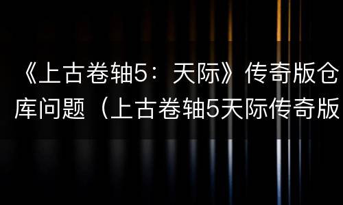 《上古卷轴5：天际》传奇版仓库问题（上古卷轴5天际传奇版任务攻略）