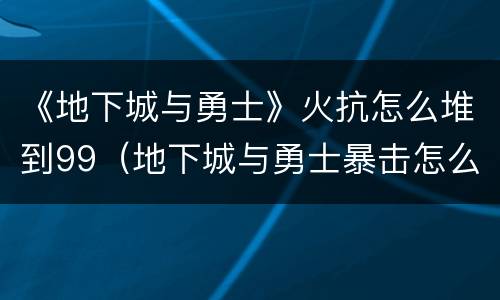《地下城与勇士》火抗怎么堆到99（地下城与勇士暴击怎么堆）