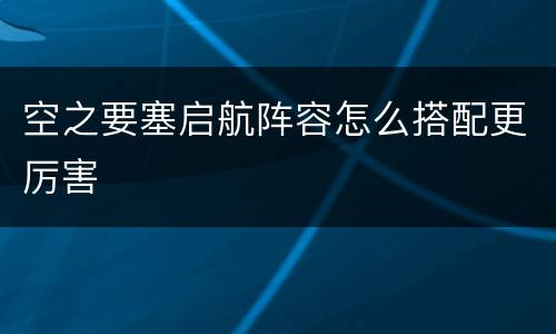 空之要塞启航阵容怎么搭配更厉害