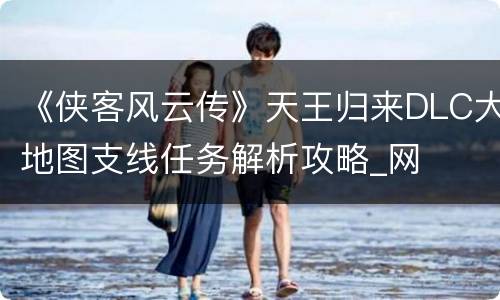 《侠客风云传》天王归来DLC大地图支线任务解析攻略_网