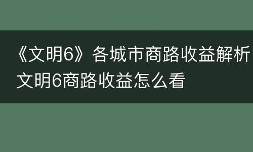 《文明6》各城市商路收益解析 文明6商路收益怎么看