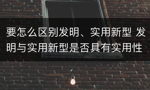要怎么区别发明、实用新型 发明与实用新型是否具有实用性