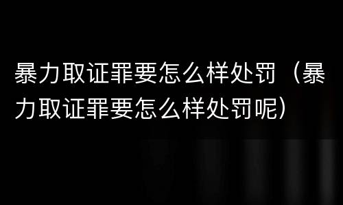 暴力取证罪要怎么样处罚（暴力取证罪要怎么样处罚呢）